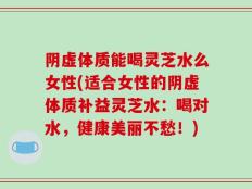 阴虚体质能喝灵芝水么女性(适合女性的阴虚体质补益灵芝水：喝对水，健康美丽不愁！)