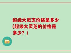 超级大灵芝价格是多少(超级大灵芝的价格是多少？)