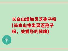 长白山增加灵芝孢子粉(长白山推出灵芝孢子粉，关爱您的健康)