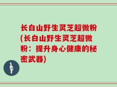 长白山野生灵芝超微粉(长白山野生灵芝超微粉：提升身心健康的秘密武器)