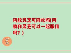 阿胶灵芝可同吃吗(阿胶和灵芝可以一起服用吗？)