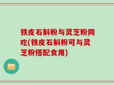 铁皮石斛粉与灵芝粉同吃(铁皮石斛粉可与灵芝粉搭配食用)
