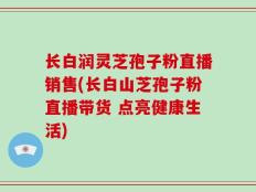 长白润灵芝孢子粉直播销售(长白山芝孢子粉直播带货 点亮健康生活)