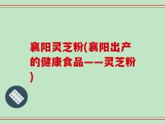 襄阳灵芝粉(襄阳出产的健康食品——灵芝粉)