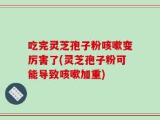 吃完灵芝孢子粉咳嗽变厉害了(灵芝孢子粉可能导致咳嗽加重)