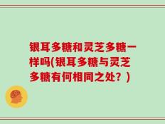 银耳多糖和灵芝多糖一样吗(银耳多糖与灵芝多糖有何相同之处？)