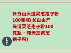 长白山头道灵芝孢子粉100克瓶(长白山产头道灵芝孢子粉100克瓶 - 纯天然灵芝孢子粉)