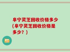 阜宁灵芝回收价格多少(阜宁灵芝回收价格是多少？)