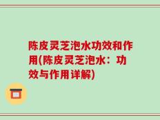 陈皮灵芝泡水功效和作用(陈皮灵芝泡水：功效与作用详解)