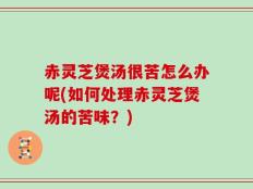 赤灵芝煲汤很苦怎么办呢(如何处理赤灵芝煲汤的苦味？)