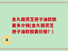 金久健灵芝孢子油软胶囊多少钱(金久健灵芝孢子油软胶囊价格？)