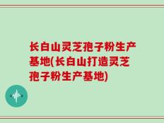 长白山灵芝孢子粉生产基地(长白山打造灵芝孢子粉生产基地)