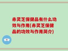 赤灵芝保健品有什么功效与作用(赤灵芝保健品的功效与作用简介)