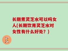长期煮灵芝水可以吗女人(长期饮用灵芝水对女性有什么好处？)