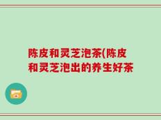 陈皮和灵芝泡茶(陈皮和灵芝泡出的养生好茶