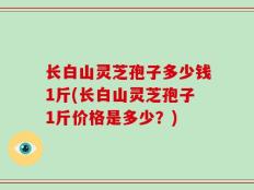 长白山灵芝孢子多少钱1斤(长白山灵芝孢子1斤价格是多少？)