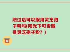 阳过后可以服用灵芝孢子粉吗(阳光下可否服用灵芝孢子粉？)