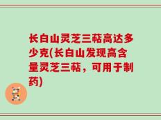长白山灵芝三萜高达多少克(长白山发现高含量灵芝三萜，可用于制药)