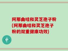 阿那曲哇和灵芝孢子粉(阿那曲哇和灵芝孢子粉的双重健康功效)