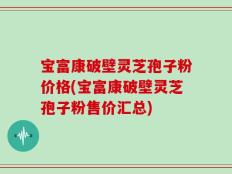 宝富康破壁灵芝孢子粉价格(宝富康破壁灵芝孢子粉售价汇总)