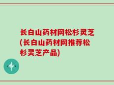 长白山药材网松杉灵芝(长白山药材网推荐松杉灵芝产品)