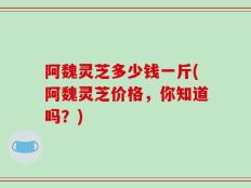 阿魏灵芝多少钱一斤(阿魏灵芝价格，你知道吗？)