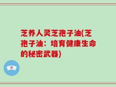 芝养人灵芝孢子油(芝孢子油：培育健康生命的秘密武器)