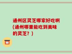 通州区灵芝哪家好吃啊(通州哪里能吃到美味的灵芝？)