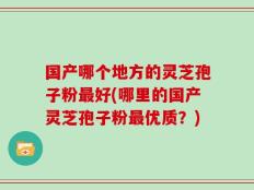 国产哪个地方的灵芝孢子粉最好(哪里的国产灵芝孢子粉最优质？)