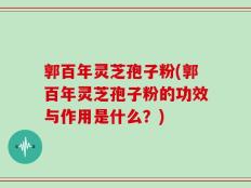 郭百年灵芝孢子粉(郭百年灵芝孢子粉的功效与作用是什么？)