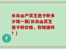 长白山产灵芝孢子粉多少钱一瓶(长白山灵芝孢子粉价格，你知道吗？)