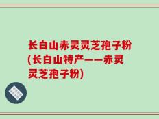 长白山赤灵灵芝孢子粉(长白山特产——赤灵灵芝孢子粉)