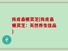 陈皮桑椹灵芝(陈皮桑椹灵芝：天然养生佳品)