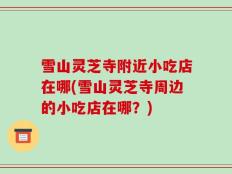 雪山灵芝寺附近小吃店在哪(雪山灵芝寺周边的小吃店在哪？)