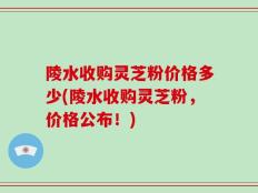 陵水收购灵芝粉价格多少(陵水收购灵芝粉，价格公布！)