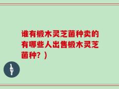 谁有椴木灵芝菌种卖的有哪些人出售椴木灵芝菌种？)