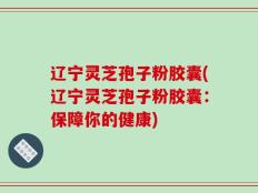 辽宁灵芝孢子粉胶囊(辽宁灵芝孢子粉胶囊：保障你的健康)