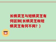 长柄灵芝与短柄灵芝有何区别(长柄灵芝和短柄灵芝有何不同？)