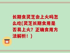 长期食灵芝会上火吗怎么吃(灵芝长期食用是否易上火？正确食用方法解析！)