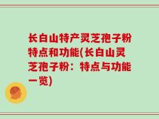 长白山特产灵芝孢子粉特点和功能(长白山灵芝孢子粉：特点与功能一览)