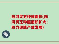 陆河灵芝种植面积(陆河灵芝种植面积扩大：助力健康产业发展)