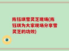 陈钰琪雪灵芝现场(陈钰琪为大家现场分享雪灵芝的功效)