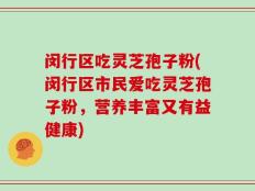 闵行区吃灵芝孢子粉(闵行区市民爱吃灵芝孢子粉，营养丰富又有益健康)