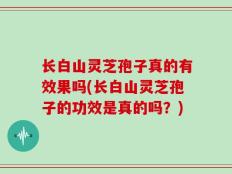 长白山灵芝孢子真的有效果吗(长白山灵芝孢子的功效是真的吗？)