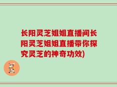 长阳灵芝姐姐直播间长阳灵芝姐姐直播带你探究灵芝的神奇功效)