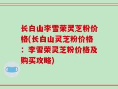 长白山李雪荣灵芝粉价格(长白山灵芝粉价格：李雪荣灵芝粉价格及购买攻略)