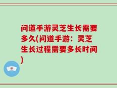 问道手游灵芝生长需要多久(问道手游：灵芝生长过程需要多长时间)