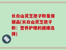 长白山灵芝孢子粉是保健品(长白山灵芝孢子粉：营养护理的健康选择)