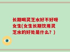 长期喝灵芝水好不好呀女生(女生长期饮用灵芝水的好处是什么？)