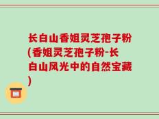 长白山香姐灵芝孢子粉(香姐灵芝孢子粉-长白山风光中的自然宝藏)
